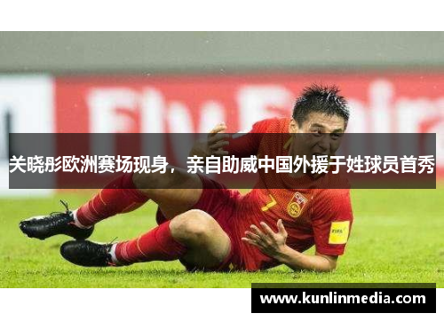 关晓彤欧洲赛场现身，亲自助威中国外援于姓球员首秀
