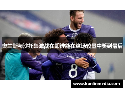 奥兰斯与沙托鲁激战在即谁能在这场较量中笑到最后