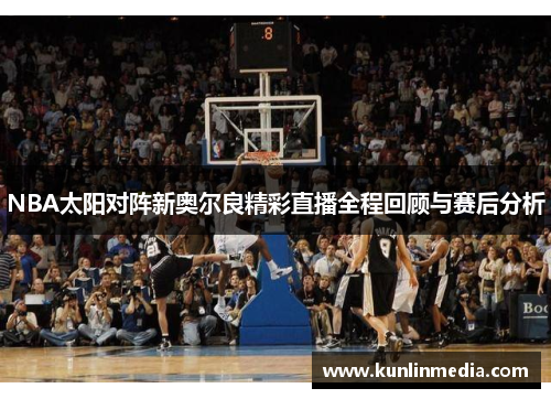 NBA太阳对阵新奥尔良精彩直播全程回顾与赛后分析