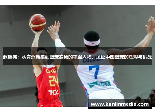 赵继伟：从青涩新星到篮球赛场的领军人物，见证中国篮球的辉煌与挑战
