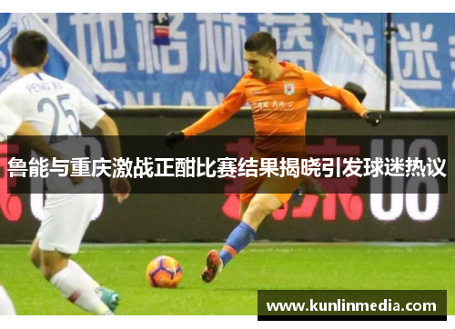 鲁能与重庆激战正酣比赛结果揭晓引发球迷热议