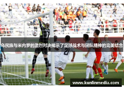 乌民族与米内罗的激烈对决揭示了足球战术与团队精神的完美结合