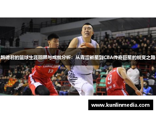 韩德君的篮球生涯回顾与成就分析：从青涩新星到CBA传奇巨星的蜕变之路