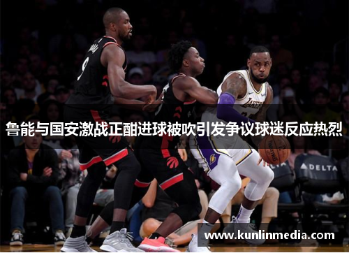 鲁能与国安激战正酣进球被吹引发争议球迷反应热烈