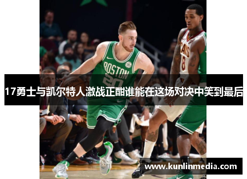 17勇士与凯尔特人激战正酣谁能在这场对决中笑到最后
