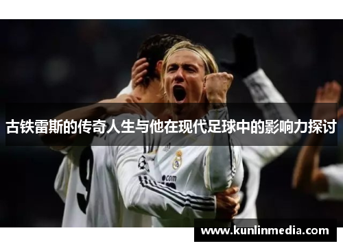古铁雷斯的传奇人生与他在现代足球中的影响力探讨